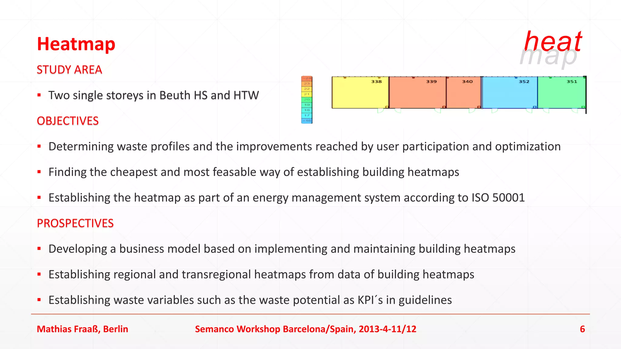 Heatmap                                                                                 heat
                                                                                        map
STUDY AREA
▪ Two single storeys in Beuth HS and HTW
OBJECTIVES
▪ Determining waste profiles and the improvements reached by user participation and optimization
▪ Finding the cheapest and most feasable way of establishing building heatmaps
▪ Establishing the heatmap as part of an energy management system according to ISO 50001
PROSPECTIVES
▪ Developing a business model based on implementing and maintaining building heatmaps
▪ Establishing regional and transregional heatmaps from data of building heatmaps
▪ Establishing waste variables such as the waste potential as KPI´s in guidelines

Mathias Fraaß, Berlin         Semanco Workshop Barcelona/Spain, 2013-4-11/12                       6
 