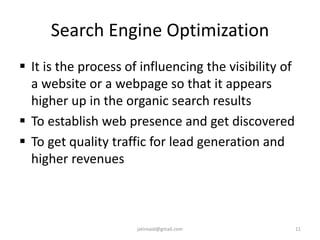 Search Engine Optimization
 It is the process of influencing the visibility of
a website or a webpage so that it appears
higher up in the organic search results
 To establish web presence and get discovered
 To get quality traffic for lead generation and
higher revenues
11jatinvaid@gmail.com
 
