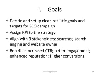 i. Goals
 Decide and setup clear, realistic goals and
targets for SEO campaign
 Assign KPI to the strategy
 Align with 3 stakeholders: searcher, search
engine and website owner
 Benefits: Increased CTR; better engagement;
enhanced reputation; Higher conversions
14jatinvaid@gmail.com
 