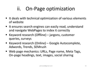 ii. On-Page optimization
 It deals with technical optimization of various elements
of website
 It ensures search engines can easily read, understand
and navigate WebPages to index it correctly
 Keyword research (Offline) – jargons, customer
queries, surveys
 Keyword research (Online) – Google Autocomplete,
Adwords, Trends, SEMrush
 Web page mechanics: URLs, Page name, Meta Tags,
On-page headings, text, images, social sharing
15jatinvaid@gmail.com
 