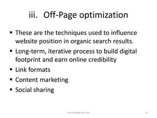 iii. Off-Page optimization
 These are the techniques used to influence
website position in organic search results.
 Long-term, iterative process to build digital
footprint and earn online credibility
 Link formats
 Content marketing
 Social sharing
16jatinvaid@gmail.com
 
