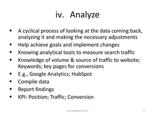 iv. Analyze
 A cyclical process of looking at the data coming back,
analyzing it and making the necessary adjustments
 Help achieve goals and implement changes
 Knowing analytical tools to measure search traffic
 Knowledge of volume & source of traffic to website;
Keywords; key pages for conversions
 E.g., Google Analytics; HubSpot
 Compile data
 Report findings
 KPI: Position; Traffic; Conversion
17jatinvaid@gmail.com
 