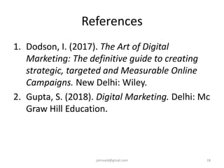 References
1. Dodson, I. (2017). The Art of Digital
Marketing: The definitive guide to creating
strategic, targeted and Measurable Online
Campaigns. New Delhi: Wiley.
2. Gupta, S. (2018). Digital Marketing. Delhi: Mc
Graw Hill Education.
18jatinvaid@gmail.com
 