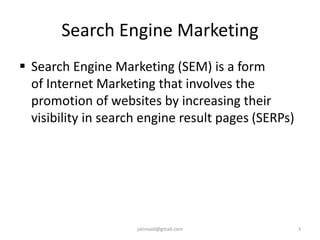 Search Engine Marketing
 Search Engine Marketing (SEM) is a form
of Internet Marketing that involves the
promotion of websites by increasing their
visibility in search engine result pages (SERPs)
3jatinvaid@gmail.com
 
