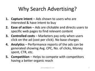 Why Search Advertising?
1. Capture intent – Ads shown to users who are
interested & have intent to buy
2. Ease of action – Ads are clickable and directs users to
specific web pages to find relevant content
3. Controlled costs – Marketers pay only when users
click on the ad (cost per click). No base charges
4. Analytics – Performance reports of the ads can be
generated showing Avg. CPC, No. of clicks, Money
spent, CTR, etc.
5. Competition – Helps to compete with competitors
having a better organic reach
7jatinvaid@gmail.com
 
