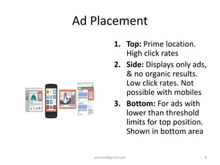 Ad Placement
1. Top: Prime location.
High click rates
2. Side: Displays only ads,
& no organic results.
Low click rates. Not
possible with mobiles
3. Bottom: For ads with
lower than threshold
limits for top position.
Shown in bottom area
8jatinvaid@gmail.com
 