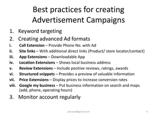 Best practices for creating
Advertisement Campaigns
1. Keyword targeting
2. Creating advanced Ad formats
i. Call Extension – Provide Phone No. with Ad
ii. Site links – With additional direct links (Product/ store locator/contact)
iii. App Extensions – Downloadable App
iv. Location Extensions – Shows local business address
v. Review Extensions – Include positive reviews, ratings, awards
vi. Structured snippets – Provides a preview of valuable information
vii. Price Extensions – Display prices to increase conversion rates
viii. Google my business – Put business information on search and maps
(add, phone, operating hours)
3. Monitor account regularly
9jatinvaid@gmail.com
 