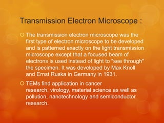 Transmission Electron Microscope :
 The transmission electron microscope was the
first type of electron microscope to be developed
and is patterned exactly on the light transmission
microscope except that a focused beam of
electrons is used instead of light to "see through"
the specimen. It was developed by Max Knoll
and Ernst Ruska in Germany in 1931.
 TEMs find application in cancer
research, virology, material science as well as
pollution, nanotechnology and semiconductor
research.

 