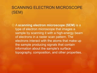 SCANNING ELECTRON MICROSCOPE
(SEM)
 A scanning electron microscope (SEM) is a
type of electron microscope that images a
sample by scanning it with a high-energy beam
of electrons in a raster scan pattern. The
electrons interact with the atoms that make up
the sample producing signals that contain
information about the sample's surface
topography, composition, and other properties.

 