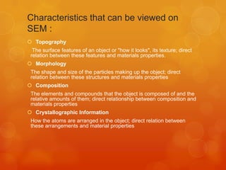 Characteristics that can be viewed on
SEM :
 Topography
The surface features of an object or "how it looks", its texture; direct
relation between these features and materials properties.
 Morphology
The shape and size of the particles making up the object; direct
relation between these structures and materials properties
 Composition
The elements and compounds that the object is composed of and the
relative amounts of them; direct relationship between composition and
materials properties
 Crystallographic Information
How the atoms are arranged in the object; direct relation between
these arrangements and material properties

 