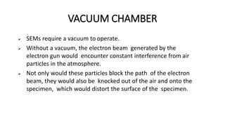 VACUUM CHAMBER
 SEMs require a vacuum to operate.
 Without a vacuum, the electron beam generated by the
electron gun would encounter constant interference from air
particles in the atmosphere.
 Not only would these particles block the path of the electron
beam, they would also be knocked out of the air and onto the
specimen, which would distort the surface of the specimen.
 