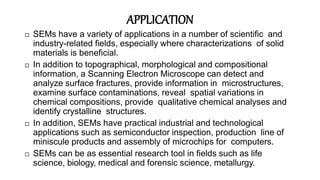 APPLICATION
 SEMs have a variety of applications in a number of scientific and
industry-related fields, especially where characterizations of solid
materials is beneficial.
 In addition to topographical, morphological and compositional
information, a Scanning Electron Microscope can detect and
analyze surface fractures, provide information in microstructures,
examine surface contaminations, reveal spatial variations in
chemical compositions, provide qualitative chemical analyses and
identify crystalline structures.
 In addition, SEMs have practical industrial and technological
applications such as semiconductor inspection, production line of
miniscule products and assembly of microchips for computers.
 SEMs can be as essential research tool in fields such as life
science, biology, medical and forensic science, metallurgy.
 