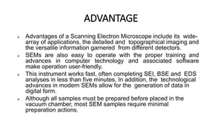 ADVANTAGE
 Advantages of a Scanning Electron Microscope include its wide-
array of applications, the detailed and topographical imaging and
the versatile information garnered from different detectors.
 SEMs are also easy to operate with the proper training and
advances in computer technology and associated software
make operation user-friendly.
 This instrument works fast, often completing SEI, BSE and EDS
analyses in less than five minutes. In addition, the technological
advances in modern SEMs allow for the generation of data in
digital form.
 Although all samples must be prepared before placed in the
vacuum chamber, most SEM samples require minimal
preparation actions.
 