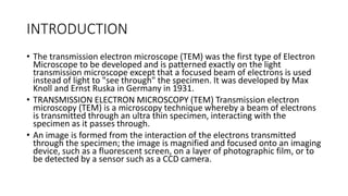 INTRODUCTION
• The transmission electron microscope (TEM) was the first type of Electron
Microscope to be developed and is patterned exactly on the light
transmission microscope except that a focused beam of electrons is used
instead of light to "see through" the specimen. It was developed by Max
Knoll and Ernst Ruska in Germany in 1931.
• TRANSMISSION ELECTRON MICROSCOPY (TEM) Transmission electron
microscopy (TEM) is a microscopy technique whereby a beam of electrons
is transmitted through an ultra thin specimen, interacting with the
specimen as it passes through.
• An image is formed from the interaction of the electrons transmitted
through the specimen; the image is magnified and focused onto an imaging
device, such as a fluorescent screen, on a layer of photographic film, or to
be detected by a sensor such as a CCD camera.
 
