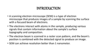 INTRODUCTION
• A scanning electron microscope (SEM) is a type of electron
microscope that produces images of a sample by scanning the surface
with a focused beam of electrons.
• The electrons interact with atoms in the sample, producing various
signals that contain information about the sample's surface
topography and composition.
• The electron beam is scanned in a raster scan pattern, and the beam's
position is combined with the detected signal to produce an image.
• SEM can achieve resolution better than 1 nanometer.
 