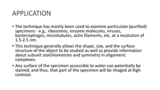 APPLICATION
• The technique has mainly been used to examine particulate (purified)
specimens - e.g.. ribosomes, enzyme molecules, viruses,
bacteriophages, microtubules, actin filaments, etc. at a resolution of
1.5-2.5 nm.
• This technique generally allows the shape, size, and the surface
structure of the object to be studied as well as provide information
about subunit stoichiometries and symmetry in oligomeric
complexes.
• Any surface of the specimen accessible to water can potentially be
stained, and thus, that part of the specimen will be imaged at high
contrast.
 