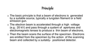 Principle
 The basic principle is that a beam of electrons is generated
by a suitable source, typically a tungsten filament or a field
emission gun.
 The electron beam is accelerated through a high voltage
(e.g.: 20 kV) and pass through a system of apertures and
electromagnetic lenses to produce a thin beam of electrons.
 Then the beam scans the surface of the specimen. Electrons
are emitted from the specimen by the action of the scanning
beam and collected by a suitably- positioned detector.
 