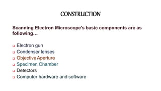 CONSTRUCTION
Scanning Electron Microscope’s basic components are as
following…
 Electron gun
 Condenser lenses
 Objective Aperture
 Specimen Chamber
 Detectors
 Computer hardware and software
 