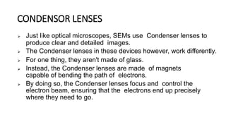 CONDENSOR LENSES
 Just like optical microscopes, SEMs use Condenser lenses to
produce clear and detailed images.
 The Condenser lenses in these devices however, work differently.
 For one thing, they aren't made of glass.
 Instead, the Condenser lenses are made of magnets
capable of bending the path of electrons.
 By doing so, the Condenser lenses focus and control the
electron beam, ensuring that the electrons end up precisely
where they need to go.
 