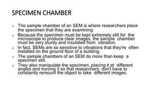 SPECIMEN CHAMBER
 The sample chamber of an SEM is where researchers place
the specimen that they are examining.
 Because the specimen must be kept extremely still for the
microscope to produce clear images, the sample chamber
must be very sturdy and insulated from vibration.
 In fact, SEMs are so sensitive to vibrations that they're often
installed on the ground floor of a building.
 The sample chambers of an SEM do more than keep a
specimen still.
 They also manipulate the specimen, placing it at different
angles and moving it so that researchers don't have to
constantly remount the object to take different images.
 