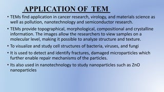 • TEMs find application in cancer research, virology, and materials science as
well as pollution, nanotechnology and semiconductor research.
• TEMs provide topographical, morphological, compositional and crystalline
information. The images allow the researchers to view samples on a
molecular level, making it possible to analyze structure and texture.
• To visualize and study cell structures of bacteria, viruses, and fungi
• It is used to detect and identify fractures, damaged microparticles which
further enable repair mechanisms of the particles.
• Its also used in nanotechnology to study nanoparticles such as ZnO
nanoparticles
APPLICATION OF TEM
 