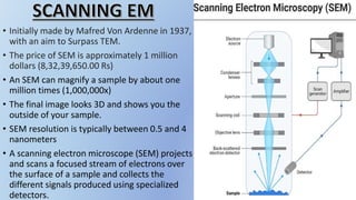 • Initially made by Mafred Von Ardenne in 1937,
with an aim to Surpass TEM.
• The price of SEM is approximately 1 million
dollars (8,32,39,650.00 Rs)
• An SEM can magnify a sample by about one
million times (1,000,000x)
• The final image looks 3D and shows you the
outside of your sample.
• SEM resolution is typically between 0.5 and 4
nanometers
• A scanning electron microscope (SEM) projects
and scans a focused stream of electrons over
the surface of a sample and collects the
different signals produced using specialized
detectors.
 