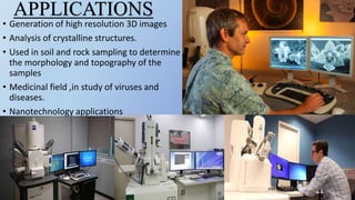 • Generation of high resolution 3D images
• Analysis of crystalline structures.
• Used in soil and rock sampling to determine
the morphology and topography of the
samples
• Medicinal field ,in study of viruses and
diseases.
• Nanotechnology applications
APPLICATIONS
 