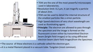 Principle: The electron are allowed to pass through
the specimen and the image is formed on the
fluorescent screen either by transmitted Electron
beam (bright field images) or by using diffracted
electron beam (dark field images)from the Specimen.
High Speed electrons of very short wavelength are
used as illuminating agent.
TEM can be used to detail the internal structure of
the smallest particles like a virion particle.
Resolution limit: 0.2 µm, it can magnify a particle
of about 2nm.
TEM are the one of the most powerful microscopes
used in laboratories.
The source of these electrons is a cathode called the electron gun.
.
.
.
.
.
.
.It is a metal filament placed in a vacuum tube. Tungsten (most common).
 