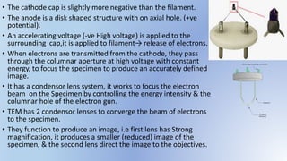 • The cathode cap is slightly more negative than the filament.
• The anode is a disk shaped structure with on axial hole. (+ve
potential).
• An accelerating voltage (-ve High voltage) is applied to the
surrounding cap,it is applied to filament→ release of electrons.
• When electrons are transmitted from the cathode, they pass
through the columnar aperture at high voltage with constant
energy, to focus the specimen to produce an accurately defined
image.
• It has a condensor lens system, it works to focus the electron
beam on the Specimen by controlling the energy intensity & the
columnar hole of the electron gun.
• TEM has 2 condensor lenses to converge the beam of electrons
to the specimen.
• They function to produce an image, i.e first lens has Strong
magnification, it produces a smaller (reduced) image of the
specimen, & the second lens direct the image to the objectives.
 