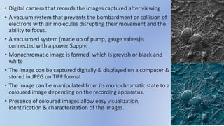 • Digital camera that records the images captured after viewing
• A vacuum system that prevents the bombardment or collision of
electrons with air molecules disrupting their movement and the
ability to focus.
• A vacuumed system (made up of pump, gauge valves)is
connected with a power Supply.
• Monochromatic image is formed, which is greyish or black and
white
• The image con be captured digitally & displayed on a computer &
stored in JPEG on TIFF format
• The image can be manipulated from its monochromatic state to a
coloured image depending on the recording apparatus.
• Presence of coloured images allow easy visualization,
identification & characterization of the images.
 