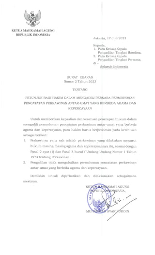 KETUA MAHKAMAH AGUNG
REPUBLIK INDONESIA
Jakarta, 17 Juli 2023
Kepada,
1. Para Ketua/Kepala
Pengadilan Tingkat Banding;
2. Para Ketua/Kepala
Pengadilan Tingkat Pertama;
di-
Seluruh Indonesia
SURAT EDARAN
Nomor 2 Tahun 2023
TENTANG
PETUNJUK BAGI HAKIM DALAM MENGADILI PERKARA PERMOHONAN
PENCATATAN PERKAWINAN ANTAR-UMAT YANG BERBEDA AGAMA DAN
KEPERCAYAAN
Untuk memberikan kepastian dan kesatuan penerapan hukum dalam
mengadili permohonan pencatatan perkawinan antar-umat yang berbeda
agama dan kepercayaan, para hakim harus berpedoman pada ketentuan
sebagai berikut:
1. Perkawinan yang sah adalah perkawinan yang dilakukan menurut
hukum masing-masing agama dan kepercayaannya itu, sesuai dengan
Pasal 2 ayat (1) dan Pasal 8 huruf f Undang-Undang Nomor 1 Tahun
197 4 ten tang Perkawinan.
2. Pengadilan tidak mengabulkan permohonan pencatatan perkawinan
antar-umat yang berbeda agama dan kepercayaan.
Demikian untuk diperhatikan dan dilaksanakan sebagaimana
mestinya.
MAH AGUNG
NESIA,
 