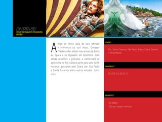 DIVIRTA-SE!
Tour Donavon Franken-
reiter




                        A
                                                                         ONDE?
                              migo de longa data de Jack Johnson
                              e referência da surf music, Donavon
                                                                           Rio, Santa Catarina, São Paulo, Bahia, Ceará, Paraíba
                              Frankenreiter estará nas areias da Barra
                                                                           e Pernambuco
                        da Tijuca e no Arpoador em dezembro. Com
                        shows acústicos e gratuitos, o californiano se
                        apresenta no Rio e depois parte para uma turnê
                        nacional, passando pelo Ceará, por São Paulo     QUANDO?

                        e Santa Catarina, entre outros estados. Saiba
                        mais.                                              De 11.12.12 a 26.01.13




                                                                         QUANTO?



                                                                            RJ: 0800
                                                                            Outras Cidades: Verificar
 
