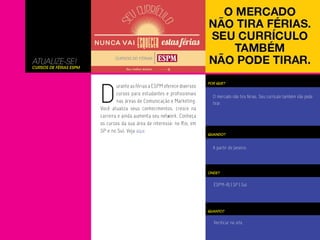 ATUALIZE-SE!
Cursos de Férias ESPM




                        D
                                                                           POR QUE?
                                urante as férias a ESPM oferece diversos
                                cursos para estudantes e profissionais
                                                                             O mercado não tira férias. Seu currículo também não pode
                                nas áreas de Comunicação e Marketing.        tirar.
                        Você atualiza seus conhecimentos, cresce na
                        carreira e ainda aumenta seu network. Conheça
                        os cursos da sua área de interesse: no Rio, em
                        SP e no Sul. Veja aqui.
                                                                           QUANDO?


                                                                             A partir de Janeiro.




                                                                           ONDE?


                                                                             ESPM-RJ | SP | Sul




                                                                           QUANTO?


                                                                             Verificar no site.
 