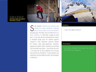 PUBLICIDADE
Red Bull Rube Goldberg
Machine | Kluge




                         S
                                                                              REFERÊNCIA
                                 abe aqueles sistemas que utilizam uma
                                 reação em cadeia altamente complexa
                                 para no final realizar uma tarefa simples?      Saiba mais e veja o making of.
                         Visualiza aqui. Pois bem, isso se chama Máquina
                         Rube Goldberg e a Red Bull, ousada do jeito
                         que é, criou uma dessas humanamente insana,
                         a chamada Kluge (que em alemão significa
                         “esperto”). Eles colocaram diversos atletas
                         de renome como pára-quedistas, skatistas,            OPORTUNIDADE

                         jogadores de golfe, bikers e pilotos de caminhão
                         sincronizando suas ações – sem direito de errar        Se pra bom entendedor meia palavra vale, pra um
                         – em busca de um único objetivo: tirar do gelo         biruta basta uma mirabolância.

                         uma latinha do energético. E para aqueles que
                         duvidarem da veracidade da ação, eles divulgara
                         o making of.
 