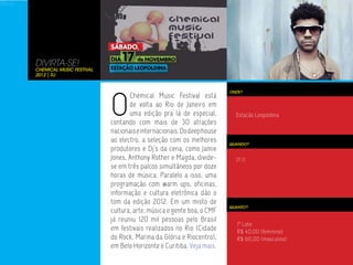 1º Lote:
R$ 40,00 (feminino)
R$ 60,00 (masculino)




                       DIVIRTA-SE!
                       Chemical Music Festival
                       2012 | RJ




                                                 O
                                                                                             ONDE?
                                                        Chemical Music Festival está
                                                        de volta ao Rio de Janeiro em
                                                        uma edição pra lá de especial,         Estação Leopoldina
                                                 contando com mais de 30 atrações
                                                 nacionais e internacionais. Do deep house
                                                 ao electro, a seleção com os melhores       QUANDO?
                                                 produtores e Dj’s da cena, como Jamie
                                                 Jones, Anthony Rother e Magda, divide-        17.11
                                                 se em três palcos simultâneos por doze
                                                 horas de música. Paralelo a isso, uma
                                                 programação com warm ups, oficinas,
                                                 informação e cultura eletrônica dão o
                                                 tom da edição 2012. Em um misto de
                                                                                             QUANTO?
                                                 cultura, arte, música e gente boa, o CMF
                                                 já reuniu 120 mil pessoas pelo Brasil
                                                                                                1º Lote:
                                                 em festivais realizados no Rio (Cidade         R$ 40,00 (feminino)
                                                 do Rock, Marina da Glória e Riocentro),        R$ 60,00 (masculino)
                                                 em Belo Horizonte e Curitiba. Veja mais.
 