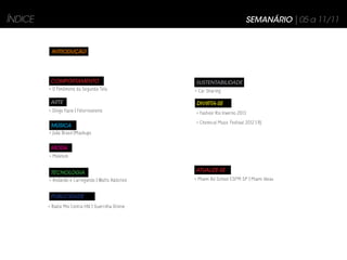 ÍNDICE                                                                         SEMANÁRIO | 05 a 11/11


          INTRODUÇÃO




          COMPORTAMENTO                              SUSTENTABILIDADE
         > O Fenômeno da Segunda Tela                > Car Sharing

          ARTE                                       DIVIRTA-SE
         > Diego Fazio | Fotorrealismo               > Fashion Rio Inverno 2013
                                                     > Chemical Music Festival 2012 | RJ
          MÚSICA
         > João Brasil |Mashups


          MODA
         > Moletom


          TECNOLOGIA                                 ATUALIZE-SE
         > Andando e Carregando | Watts Addicted     > Miami Ad School ESPM SP | Miami Ideas


          PUBLICIDADE
         > Radio Mix Contra HIV | Guerrilha Online
 