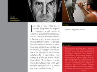 ARTE
Diego Fazio |
Fotorrealismo




                I
                                                           REFERÊNCIA
                    sso não é uma fotografia. É
                    desenho. Diego Fazio nos enganou          Veja mais imagens em seu site.
                    e, certamente, a você também. O
                italiano, de apenas 22 anos, começou sua
                carreira como artista fazendo desenhos
                e tatuagens até se especializar em
                técnicas de fotorrealismo e se destacar
                com seus desenhos de lápis no papel.       OPORTUNIDADE

                Com seus retratos hiperrealistas, que         Se antigamente os pintores eram o veículo de
                levam até 200 horas para terminar, ele        popularidade ao fazer retrato da aristocracia,
                revela um alto grau de sensibilidade,         hoje essa função fica sendo responsabilidade
                                                              da fotografia combinada com a Internet. O
                detalhamento, e expressões. Fazio             desenvolvimento da tecnologia fotográfica, a
                ganhou o prêmio de Melhor Artista             transformação do analógico para o digital e a
                                                              popularização da prática fez da fotografia uma
                Revelação de 2011 da Italila e têm sido       febre mundial. Na publicidade, além de ser
                motivo de muitos elogios. Enfim, você         base para comunicação ao buscar captar uma
                                                              perspectiva que traduza a ideologia da marca,
                nem precisava saber disso pra saber           a fotografia também é usada como protagonista
                que o cara tem talento, não é?                de diversas ações através de ferramentas como
                                                              o Instagram, Photocabine e outras.
 
