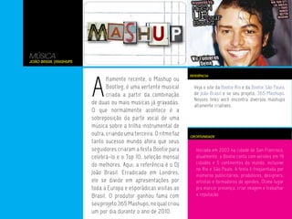 MÚSICA
João Brasil |Mashups




                       A
                                                                  REFERÊNCIA
                              ltamente recente, o Mashup ou
                              Bootleg, é uma vertente musical       Veja o site da Bootie Rio e da Bootie São Paulo,
                              criada a partir da combinação         de João Brasil e se seu projeto, 365 Mashups.
                                                                    Nesses links você encontra diversos mashups
                       de duas ou mais musicas já gravadas.         altamente criativos.
                       O que normalmente acontece é a
                       sobreposição da parte vocal de uma
                       música sobre a trilha instrumental de
                       outra, criando uma terceira. O ritmo faz   OPORTUNIDADE
                       tanto sucesso mundo afora que seus
                       seguidores criaram a festa Bootie para        Iniciada em 2003 na cidade de San Francisco,
                       celebrá-lo e o Top 10, seleção mensal         atualmente, a Bootie conta com versões em 19
                       do melhores. Aqui, a referência é o DJ        cidades e 5 continentes do mundo, inclusive
                                                                     no Rio e São Paulo. A festa é freqüentada por
                       João Brasil. Erradicado em Londres,           inúmeros publicitários, produtores, designers,
                       ele se divide em apresentações por            artistas e formadores de opniões. Ótimo lugar
                       toda a Europa e esporádicas visitas ao        pra marcar presença, criar imagem e trabalhar
                       Brasil. O produtor ganhou fama com            a reputação.
                       seu projeto 365 Mashups, no qual criou
                       um por dia durante o ano de 2010.
 
