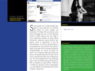 PUBLICIDADE
Radio Mix Contra HIV |
Guerrilha Online




                         S
                                                                     REFERÊNCIA
                                abe aquele vírus impertinente que
                                volta e meia aparece na Timeline
                                de todos os seus amigos do              Veja o vídeo case.
                         Facebook? A Rádio Mix encontrou uma
                         ótima utilidade pra ele: no Dia Mundial
                         contra a AIDS lançou em sua Page o
                         vírus inofensivo através de dois vídeos
                         altamente sedutores para lembrar aos
                         jovens como é importante o uso de           OPORTUNIDADE
                         preservativos. Os filmes despertavam a
                         curiosidade de muita gente. Ao assistir,      O Marketing de Guerrilha é uma maneira criativa de
                                                                       oferecer soluções diferenciadas de divulgação com
                         após clicar play, ele era automaticamente     um custo menor que os tradicionais e mascarando a
                         compartilhado no mural do perfil de           “propaganda”. Isso é feito de uma forma sutil, onde o
                         quem o via, ficando visível para toda sua     “guerrilheiro” se disfarça de consumidor e inicia um
                         lista e se espalhando pelo mundo. Só no       processo de propaganda “boca-a-boca”. Hoje em dia
                         final a pessoa percebia que acabara de        as formas mais conhecidas são as ações inusitadas
                                                                       que acontecem nos espaços públicos, onde as pessoas
                         cair em uma pegadinha e era lembrado          que estão no local são impactadas instantaneamente.
                         que é mais ou menos dessa forma que o         Entretanto, esta ação da Radio Mix, realizada pela
                         HIV se espalha na vida offline. Mais de       WMcCann, nos mostra que a guerrilha não se limita ao
                         1 milhão de pessoas foram impactadas          offline. Ela também pode ser aplicada no mundo virtual,
                                                                       que deve ser visto não só como uma ferramenta de
                         e a mensagem foi transmitida de forma         divulgação e viralização, mas sim como outro plano a ser
                         simples e assertiva.                          explorado.
 