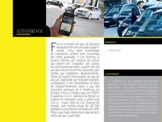 SUSTENT LIDADE
       ABI
Car Sharing




                 F
                                                              REFERÊNCIA
                       oi-se o tempo em que as pessoas
                       desejavam ter um carro para sugerir
                       status. Uma nova modalidade               Saiba mais.
                 de transporte urbano vem crescendo
                 em ritmo acelerado: o Car Sharing. O
                 serviço oferece um sistema de carros
                 que podem ser “alugados” por custos
                 ou curtíssimos períodos a quem não faz
                 uso dos mesmo de forma constante, por
                 tarifas que englobam, absolutamente,         OPORTUNIDADE
                 todos os custos relacionados ao uso do
                 veículo. Tudo pode ser feito por telefone,     O Car-Charing pode ser considerado uma verdadeira
                 computador e até Smartphone. A idéia           adequação às novas exigências não só do mercado,
                 de compartilhamento para o uso em              mas também da sociedade. Mobilidade, economia,
                 situações pontuais já é tendência na           conveniência e sustentabilidade são os novos paradigmas
                 Europa e Eua e chegou aqui em 2009.            que se resumem em uma única palavra: otimização. E
                 A paulista Zazcar, pioneira no Brasil se       o que faz desse serviço algo promissor é o fato de, ao
                 inspira em exemplos como a americana           contrário da simples carona, ele proporciona a maior
                 Zipcar - maior rede de Car Sharing do          eficácia dos produtos oferecidos, tanto para as empresas,
                 mundo, com receita anual de U$ 130             quanto para os consumidores – gerando mais lucro para
                 milhões e crescimento estimado em 30%.         os primeiros e economia para os segundos. Poderíamos
                 Pelo o que tudo indica esse novo serviço       assim considere-lo uma espécie de “irmã mais bonita e
                 ainda vai dar o que falar.                     atraente” da boa e velha carona?
 
