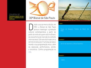 DIVIRTA-SE
Trigésima Bienal de São
Paulo | A Iminência das
Poéticas




                          D
                                                                        ONDE?
                                  esde a sua primeira edição, em
                                  1951, a Bienal de São Paulo
                                  procura investigar a produção           Parque do Ibirapuera, Pavilhão da Bienal São
                                                                          Paulo
                          cultural contemporânea a partir do
                          ponto de vista de quem está no Brasil,
                          da nossa forma de inserção no contexto
                          internacional. Este ano ela trouxe cerca      QUANDO?

                          de três mil obras de 111 artistas de todo o
                                                                          De 07 de Setembro a 09 de Dezembro
                          mundo e sua programação inclui, além
                          da exposição, performances, ateliês
                          e encontros. Confira programação no
                          site.
                                                                        QUANTO?



                                                                           0800
 