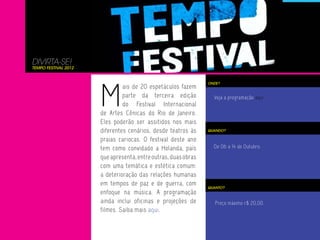 DIVIRTA-SE!
TEMPO FESTIVAL 2012




                      M
                                                                ONDE?
                               ais de 20 espetáculos fazem
                               parte da terceira edição           Veja a programação aqui.
                               do Festival Internacional
                      de Artes Cênicas do Rio de Janeiro.
                      Eles poderão ser assitidos nos mais
                      diferentes cenários, desde teatros às     QUANDO?

                      praias cariocas. O festival deste ano
                      tem como convidado a Holanda, país          De 06 a 14 de Outubro.

                      que apresenta, entre outras, duas obras
                      com uma temática e estética comum:
                      a deterioração das relações humanas
                      em tempos de paz e de guerra, com
                                                                QUANTO?
                      enfoque na música. A programação
                      ainda inclui oficinas e projeções de         Preço máximo r$ 20,00
                      filmes. Saiba mais aqui.
 