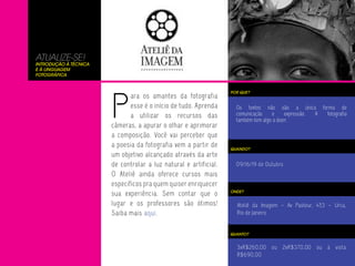 ATUALIZE-SE!
Introdução à Técnica
e à Linguagem
Fotográfica




                       P
                                                                  POR QUE?
                              ara os amantes da fotografia
                              esse é o início de tudo. Aprenda      Os textos não são a única forma de
                              a utilizar os recursos das            comunicação    e      expressão. A fotografia
                                                                    também tem algo a dizer.
                       câmeras, a apurar o olhar e aprimorar
                       a composição. Você vai perceber que
                       a poesia da fotografia vem a partir de     QUANDO?
                       um objetivo alcançado através da arte
                       de controlar a luz natural e artificial.     09/16/19 de Outubro
                       O Ateliê ainda oferece cursos mais
                       específicos pra quem quiser enriquecer
                       sua experiência. Sem contar que o          ONDE?


                       lugar e os professores são ótimos!           Ateliê da Imagem – Av Pasteur, 453 – Urca,
                       Saiba mais aqui.                             Rio de Janeiro


                                                                  QUANTO?


                                                                    3xR$260,00 ou 2xR$370,00 ou à vista
                                                                    R$690,00
 