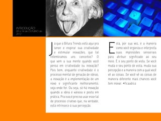 INTRODUÇÃO
08 a 14 de OUTUBRO de
2012




                        J                                           E
                           á que o Bitura Trends está aqui pra            sta, por sua vez, é a maneira
                           servir e inspirar sua criatividade             como você organiza e interpreta
                           e estimular inovações, que tal                 suas impressões sensoriais
                        relembramos uns conceitos? O                para atribuir significado ao seu
                        que vem a sua mente quando você             meio. É o seu ponto de vista. Se você
                        pensa em criatividade ou inovação?          muda o seu ponto de vista, muda sua
                        Pois bem, enquanto criatividade é o         percepção e a maneira com a qual você
                        processo mental de geração de idéias,       vê as coisas. Se você vê as coisas de
                        a inovação é a implementação de um          maneira diferente mais chances você
                        novo e significante melhoramento,           tem inovar. #ficaadica
                        seja onde for. Ou seja, só há inovação
                        quando a idéia é valiosa e posta em
                        prática. Pra isso é preciso usar esse tal
                        de processo criativo que, na verdade,
                        está intrínseco à sua percepção.
 
