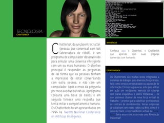 TECNOLOGIA
Chatterbot




             C
                                                         REFERÊNCIA
                    hatterbot, da junção entre chatter
                    (pessoa que conversa) com bot
                                                            Conheça aqui o Cleverbot, o Chatterbot
                    (abreviatura de robot), é um            que     aprende   com  suas   próprias
             programa de computador desenvolvido            conversas com humanos.
             para simular uma conversa inteligente
             com um ou mais humanos. O objetivo
             principal é responder as perguntas          OPORTUNIDADE

             de tal forma que as pessoas tenham
                                                            Os Chatterbots são muitas vezes integrados a
             a impressão de estar conversando
                                                            sistemas de diálogos para diversos fins práticos,
             com outra pessoa, e não com um                 tais como serviço personalizado ou aquisição de
             computador. Após o envio da pergunta           informação. Em outras palavras, está para entrar
             por meio auditivo ou textual, o programa       em ação um verdadeiro exercito de cyborgs
                                                            com caras esquisitas e vozes metálicas – no
             consulta uma base de dados e em
                                                            que podemos chamar de nova força virtual de
             seguida fornece uma resposta que               trabalho – prontos para substituir profissionais
             tenta imitar o comportamento humano.           de centrais de atendimentos. Varias empresas
             Os Chatterbots foram apresentados em           já trabalham com esses robôs na Web, como é o
             1994 na Twelfth National Conference            caso de Hank, o representante virtual da Coca-
                                                            Cola. Seria esse o início de mais uma Revolução
             on Artificial Inteligence.                     Industrial?
 