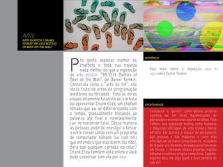 ARTE
Arte Glintch | Daniel
Temkin “98.1034 Bottles
of Beer on the Wall”




                          P
                                                                      REFERÊNCIA
                                ra gente explorar melhor os
                                chatbots e toda sua riqueza
                                nada melhor do que a exposição           Veja mais sobre a exposição aqui                e
                          de arte glintch, “98.1034 Bottles of           aqui sobre Daniel Temkin.
                          Beer on the Wall”, de Daniel Temkin.
                          Conhecida como a “arte do tilt”, são
                          obras fruto de erros de programação
                          aleatórios ou forçados. Fora as obras
                          visuais altamente futurísticas, o artista
                          vai apresentar Drunk Eliza, um chatbot      OPORTUNIDADE
                          bêbado que vai se deteriorizando com
                                                                         Considerar o “glintch” como gênero artístico
                          o tempo, gradualmente trocando as              significa ver em erros manifestações de
                          palavras até final e inevitavelmente           expressões e se emocionar a partir de falhas. Para
                          cair no nonsense total. Dessa maneira          Temkin, sua exposição mostra como humanos
                          as pessoas poderão interagir e tentar          e máquinas interagem de uma maneira menos
                          a sorte conversando com um programa            perfeita. Ele destaca o espaço de pensamento
                          de computador bêbado (ou com tilt)             das pessoas e das máquinas e como elas
                          que entende o que elas dizem (ou não).         infectam um ao outro: computadores, incapazes
                                                                         de regular a si mesmos, deixados para funcionar
                          Será que qualquer cantada irá colar?           em frenesi – imitando nossas próprias reações
                          Drunk Eliza também está online e você          bêbadas e caóticas à lógica compulsiva. Espelho,
                          pode conversar com ela por aqui.               espelho meu, me diga quem é mais perfeito do
                                                                         que eu?
 