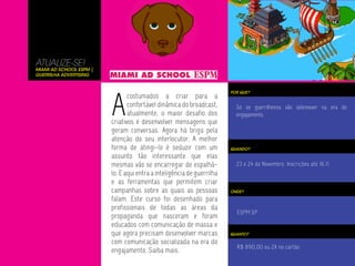 ATUALIZE-SE!
Miami Ad School ESPM |
Guerrilha Advertising




                         A
                                                                        POR QUE?
                                costumados a criar para a
                                confortável dinâmica do broadcast,        Só os guerrilheiros vão sobreviver na era do
                                atualmente, o maior desafio dos           engajamento.
                         criativos é desenvolver mensagens que
                         geram conversas. Agora há briga pela
                         atenção do seu interlocutor. A melhor
                         forma de atingi-lo é seduzir com um            QUANDO?

                         assunto tão interessante que elas
                         mesmas vão se encarregar de espalhá-             23 e 24 de Novembro. Inscrições até 16.11
                         lo. E aqui entra a inteligência de guerrilha
                         e as ferramentas que permitem criar
                         campanhas sobre as quais as pessoas            ONDE?

                         falam. Este curso foi desenhado para
                         profissionais de todas as áreas da
                                                                          ESPM SP
                         propaganda que nasceram e foram
                         educados com comunicação de massa e
                         que agora precisam desenvolver marcas          QUANTO?

                         com comunicação socializada na era do
                                                                          R$ 890,00 ou 2X no cartão
                         engajamento. Saiba mais.
 