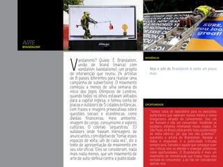 ARTE
Brandalism




             V
                                                          REFERÊNCIA
                   andalismo? Quase. É Brandalism,
                   união de brand (marca) com
                   vandalism (vandalismo), um projeto        Veja o site do Brandalism e saiba um pouco
             de intervenção que reuniu 24 artistas           mais.
             de 8 países diferentes para realizar uma
             campanha de subvertising. O movimento
             começou a menos de uma semana do
             início dos Jogos Olímpicos de Londres,
             quando todos os olhos estavam voltados
             para a capital inglesa, e tomou conta de
             placas e outdoors de 5 cidades britânicas,   OPORTUNIDADE

             com frases e imagens provocativas sobre         “Somos ratos de laboratório para os executivos
             questões sociais e econômicas, como             publicitários que exploram nossos medos e nossa
             dívidas financeiras, meio ambiente,             insegurança através do consumismo. Sou um
             imagem do corpo, consumismo e valores           ser humano e não um consumidor. Invadindo os
             culturais. O coletivo “sequestrou” 33           outdoors, estamos retomando nosso espaço. Se
             outdoors onde haviam mensagens de               São Paulo, no Brasil, pôde proibir toda a publicidade
                                                             de mídia exterior, por que nós não podemos?”,
             anunciantes, com objetivo de “tomar esses       questiona o artista do Brandalism. Agradar a
             espaços de volta, um de cada vez”, diz o        todos é impossível, e a publicidade criticada
             texto de apresentação do movimento em           sempre será. Genuíno é aquele que consegue ouvir
             seu site oficial. Eles se consideram, nada      tais críticas sem se ofender e enxergar problemas
             mais nada menos, que um movimento de            como oportunidades. O Brandalismo é mais um
                                                             movimento de reivindicação que traduz mais uma
             arte de auto-defesa contra a publicidade.       vontade do consumidor, a de não ser considerado
                                                             apenas isso.
 
