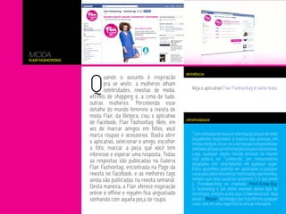 MODA
Flair Fashiontag




                   Q
                                                                REFERÊNCIA
                          uando o assunto é inspiração
                          pra se vestir, a mulheres olham
                          celebridades, revistas de moda,          Veja o aplicativo Flair Fashiontag e saiba mais.
                   vitrines de shopping e, a cima de tudo,
                   outras mulheres. Percebendo esse
                   detalhe do mundo feminino a revista de
                   moda Flair, da Belgica, ciou o aplicativo
                                                                OPORTUNIDADE
                   de Facebook, Flair Fashiontag. Nele, em
                   vez de marcar amigos em fotos, você
                   marca roupas e acessórios. Basta abrir          “Com métodos de busca e informação à base de texto
                                                                   largamente disponíveis à maioria das pessoas, em
                   o aplicativo, selecionar o amigo, escolher      tempo integral, inicia-se a corrida para disponibilizar
                   a foto, marcar a peça que você tem              métodos de busca e informações visuais instantâneo.
                   interesse e esperar uma resposta. Todas         Logo, qualquer objeto (senão pessoa) no mundo
                   as respostas são publicadas na Galeria          real poderá ser “conhecido” por consumidores
                                                                   equipados com smartphones em qualquer lugar.
                   Flair Fashiontag, encontrada na Page da         Estes aparelhos poderão ser apontados a qualquer
                   revista no Facebook, e as melhores tags         coisa para obter/encontrar informações pertinentes,
                   ainda são publicadas na revista semanal.        sempre que seus usuários quiserem.”é o que prevê
                                                                   o Trendwatching no chamado Point-Know-Buy.
                   Desta maneira, a Flair oferece inspiração       O Fashiontag é um otimo exemplo desse tipo de
                   online e offline e niguém fica angustiado       tecnologia, embora ainda seja Crowndsourced. Veja
                   sonhando com aquela peça de roupa.              ainda o Blippar, tecnologia que trasnforma quaquer
                                                                   coisa real em uma experiência virtual interavita.
 