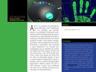 TECNOLOGIA
Pillar | o Caixa
Eletrônico do Futuro




                       A
                                                                     REFERÊNCIA
                             NCR Corp, empresa de produção de
                             caixas eletrônicos, vem trabalhando
                             em um protótipo que promete                Saiba mais sobre o Pillar.
                       permitir às instituições financeiras servir
                       melhor as diferentes populações do mundo.
                       Atualmente, os caixas eletrônicos tendem a
                       convergir a retirada de dinheiro com outras
                       inúmeras funções, como vendas casadas,        OPORTUNIDADE
                       de bilhetes, selos e pagamentos de contas.
                       Entretanto, o consumidor vem resistindo          Nós já falamos bastante em diversos tópicos sobre o
                       a essas tendências e se irritando com            crescente poder de consumo da classe C e dessa vez
                       propagandas que os impedem de receber            chamamos atenção para como a tecnologia vem se
                       seu dinheiro de forma rápida. O Pillar não       adequando a esse movimento da sociedade. O Pillar
                       fará nada disso e nem terá teclado para          usa tecnologia biométrica tornando-se acessível a
                       inserir senha. Isso porque ele conta com         populações analfabetas e semi-analfabetas, que
                       um leitor de impressões digitais no qual         compreende grande parte de nossa Classe C. O que
                       o usuário poderá simplesmente colocar o          se pode concluir é que as oportunidades de atender
                       polegar e retirar a quantia desejada. Nada       a essas centenas de milhões de consumidores
                       mais prático, rápido e seguro. Em 2011, a        urbanos de baixa renda serão inéditas. Saiba mais
                       NCR começou a testar cinco protótipos            sobre outros serviços e produtos que estão aí para
                       nos EUA, com a intenção de lançá-lo nos          satisfazer as necessidades da “base da pirâmide
                       mercados em desenvolvimento.                     urbana”.
 
